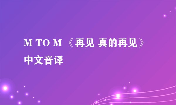 M TO M 《再见 真的再见》中文音译