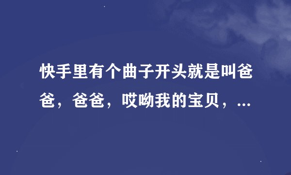 快手里有个曲子开头就是叫爸爸，爸爸，哎呦我的宝贝，哎呦我的爹来，这歌名叫什么