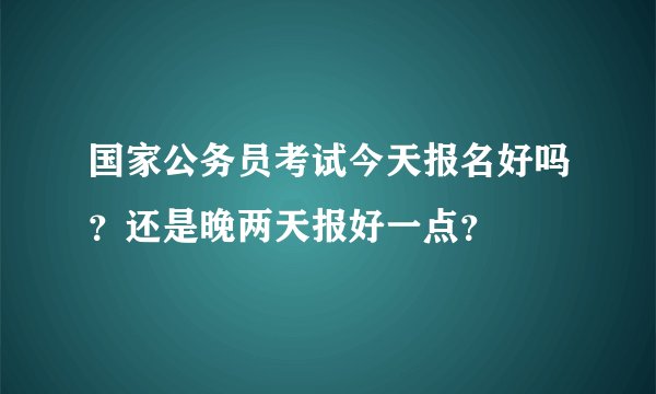 国家公务员考试今天报名好吗？还是晚两天报好一点？