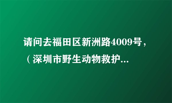 请问去福田区新洲路4009号，（深圳市野生动物救护中心）怎么走，我要详细的路线图