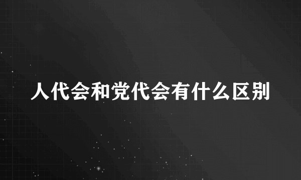 人代会和党代会有什么区别
