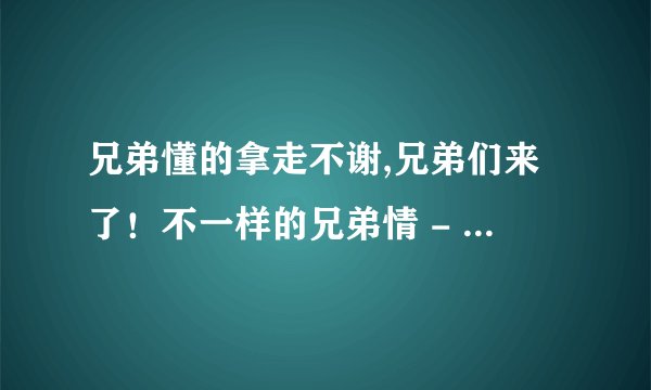 兄弟懂的拿走不谢,兄弟们来了！不一样的兄弟情 - 重写为兄弟情千变万化，你懂的
