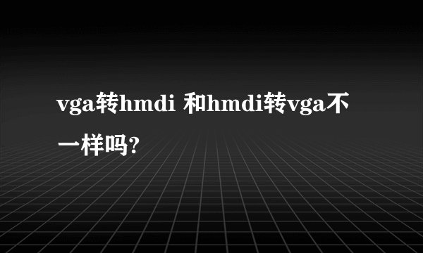 vga转hmdi 和hmdi转vga不一样吗?