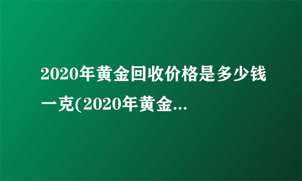 2020年黄金回收价格是多少钱一克(2020年黄金首饰回收价格多少钱一克)