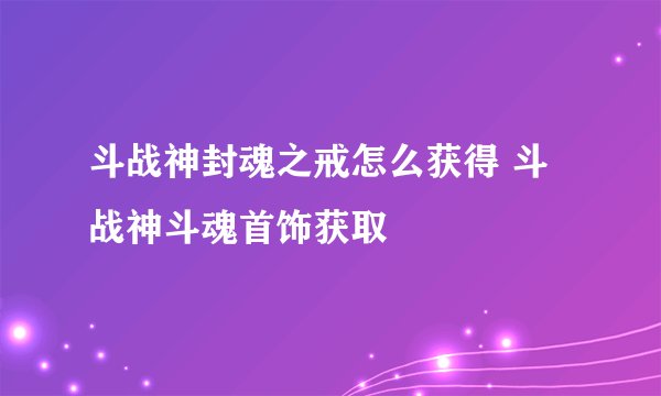 斗战神封魂之戒怎么获得 斗战神斗魂首饰获取