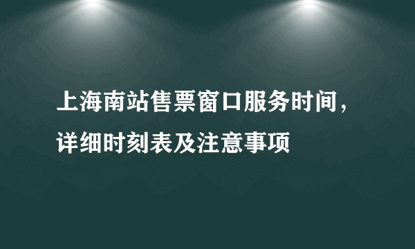上海南站售票窗口服务时间，详细时刻表及注意事项