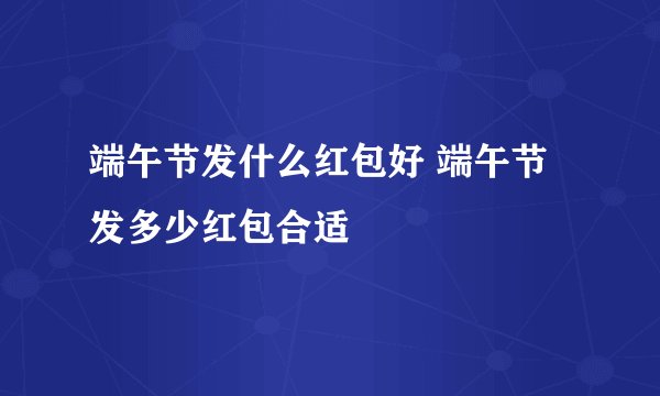 端午节发什么红包好 端午节发多少红包合适