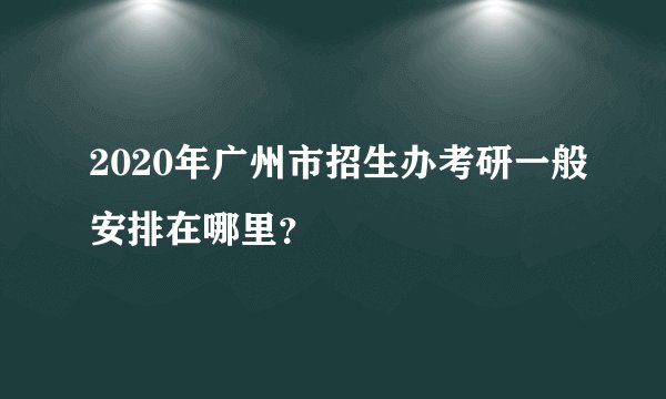 2020年广州市招生办考研一般安排在哪里？