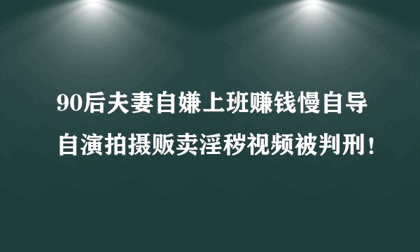 90后夫妻自嫌上班赚钱慢自导自演拍摄贩卖淫秽视频被判刑！