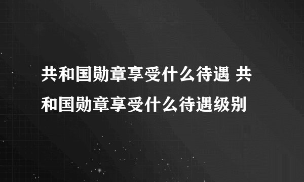 共和国勋章享受什么待遇 共和国勋章享受什么待遇级别