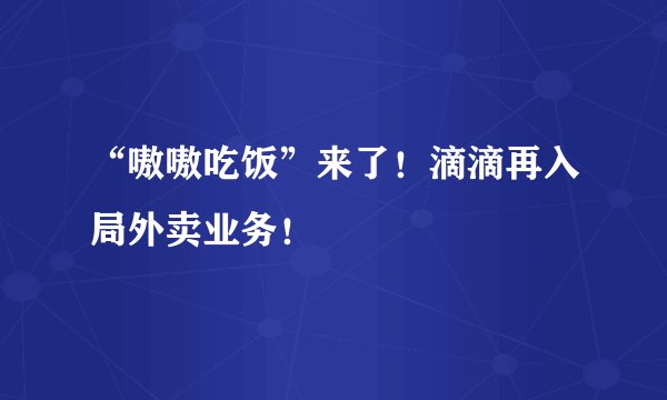 “嗷嗷吃饭”来了！滴滴再入局外卖业务！