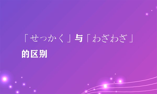 「せっかく」与「わざわざ」的区别