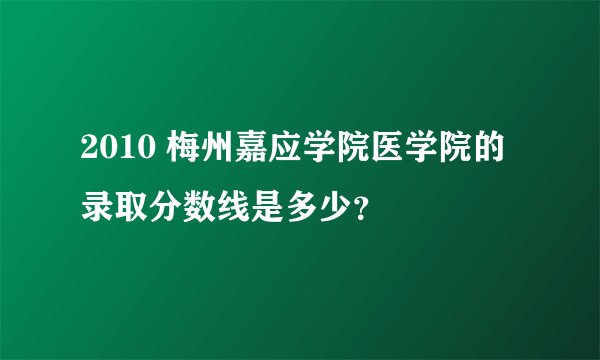 2010 梅州嘉应学院医学院的录取分数线是多少？