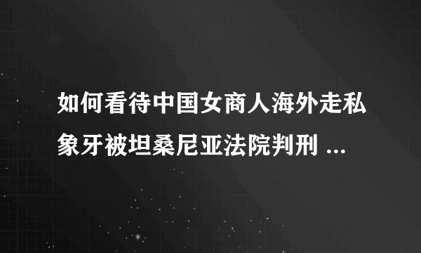 如何看待中国女商人海外走私象牙被坦桑尼亚法院判刑 外交部称不袒护？