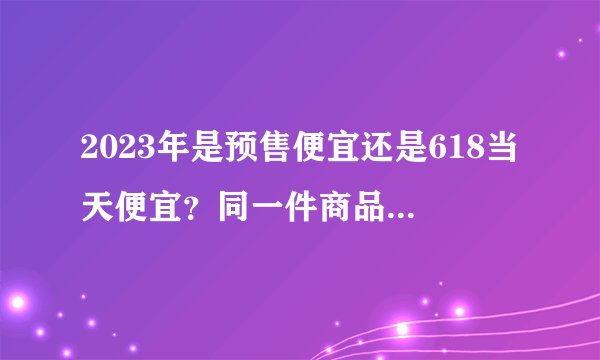 2023年是预售便宜还是618当天便宜？同一件商品预售的价格便宜还是618当天便宜？