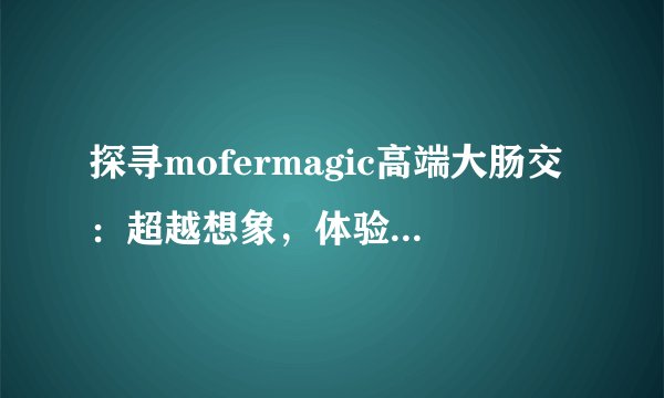 探寻mofermagic高端大肠交：超越想象，体验健康奇迹