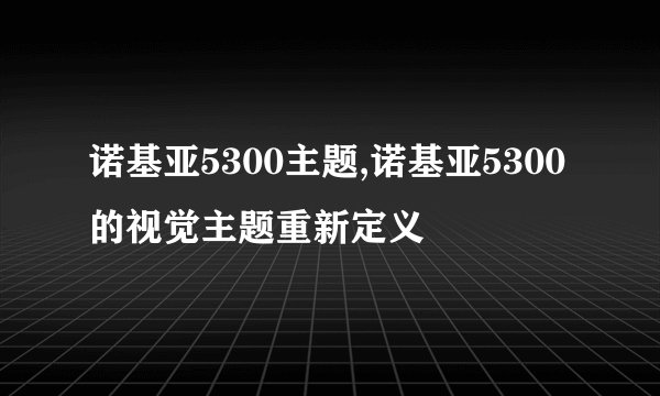 诺基亚5300主题,诺基亚5300的视觉主题重新定义