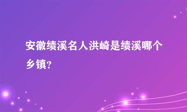 安徽绩溪名人洪崎是绩溪哪个乡镇？