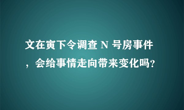 文在寅下令调查 N 号房事件，会给事情走向带来变化吗？