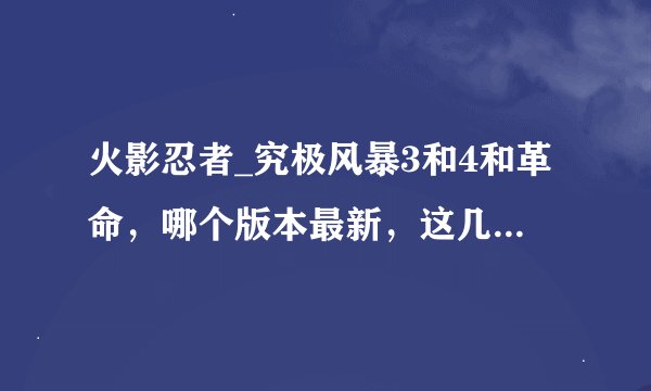 火影忍者_究极风暴3和4和革命，哪个版本最新，这几个版本有什么区别？哪个版本比较出色？求详细告知，