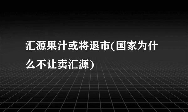 汇源果汁或将退市(国家为什么不让卖汇源)