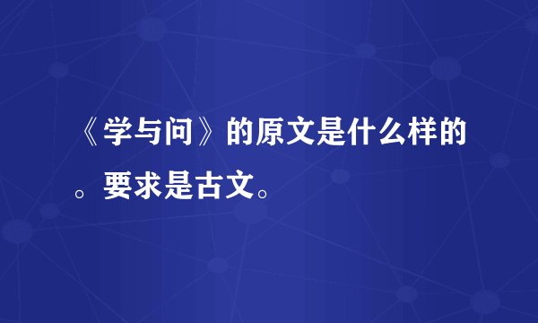 《学与问》的原文是什么样的。要求是古文。