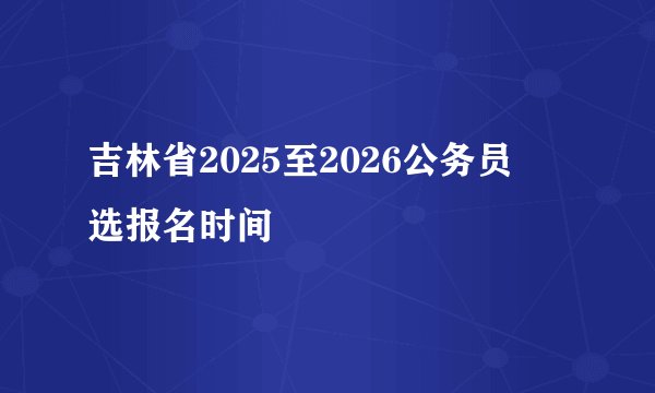 吉林省2025至2026公务员粦选报名时间