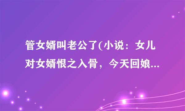 管女婿叫老公了(小说：女儿对女婿恨之入骨，今天回娘家，称女婿为丈夫，他们惊