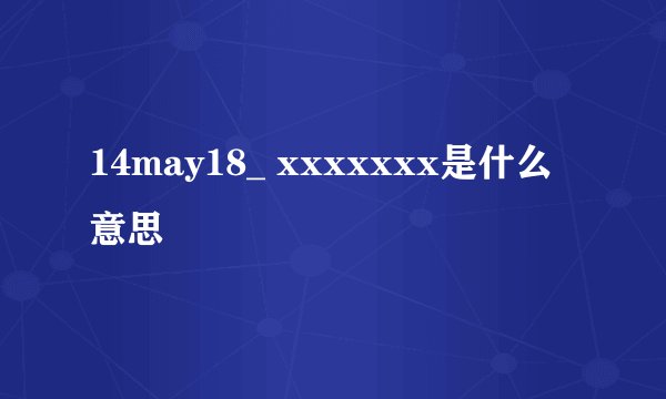 14may18_ xxxxxxx是什么意思