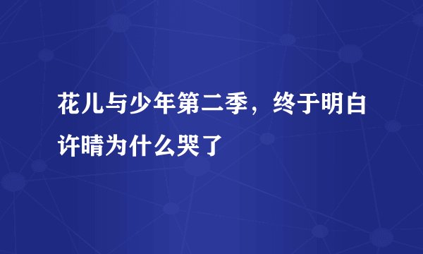 花儿与少年第二季，终于明白许晴为什么哭了