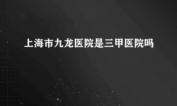 上海市九龙医院是三甲医院吗