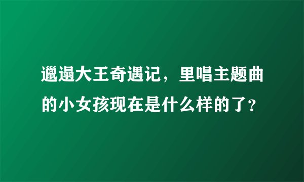 邋遢大王奇遇记，里唱主题曲的小女孩现在是什么样的了？