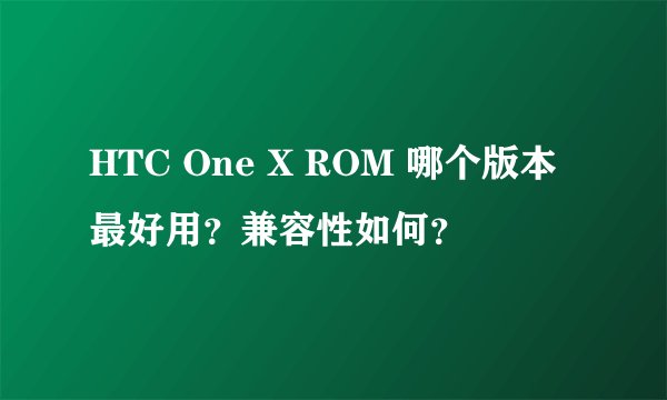HTC One X ROM 哪个版本最好用？兼容性如何？
