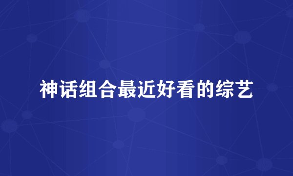 神话组合最近好看的综艺