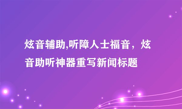 炫音辅助,听障人士福音，炫音助听神器重写新闻标题