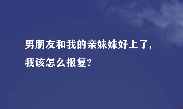 男朋友和我的亲妹妹好上了,我该怎么报复?