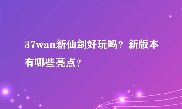 37wan新仙剑好玩吗？新版本有哪些亮点？