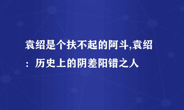 袁绍是个扶不起的阿斗,袁绍：历史上的阴差阳错之人