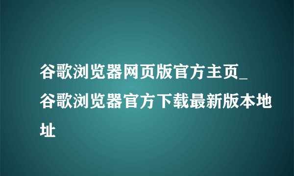 谷歌浏览器网页版官方主页_谷歌浏览器官方下载最新版本地址
