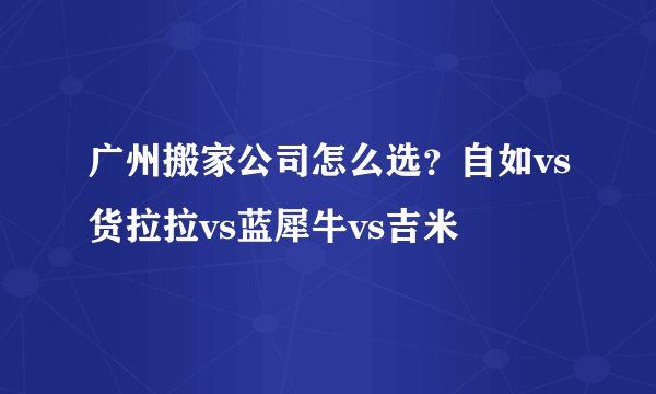 广州搬家公司怎么选？自如vs货拉拉vs蓝犀牛vs吉米