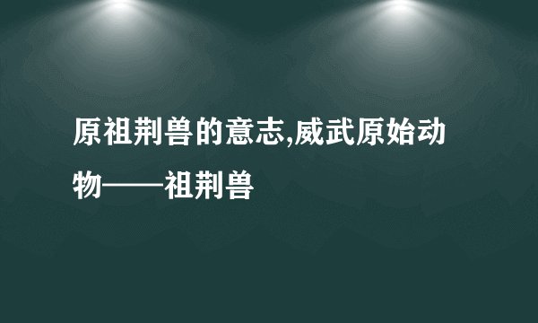 原祖荆兽的意志,威武原始动物——祖荆兽