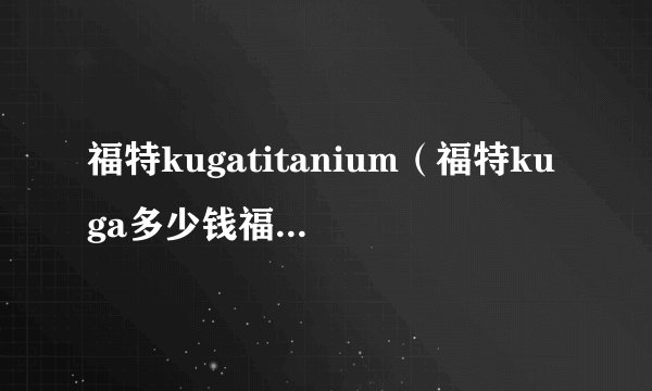 福特kugatitanium（福特kuga多少钱福特kuga售价多少）