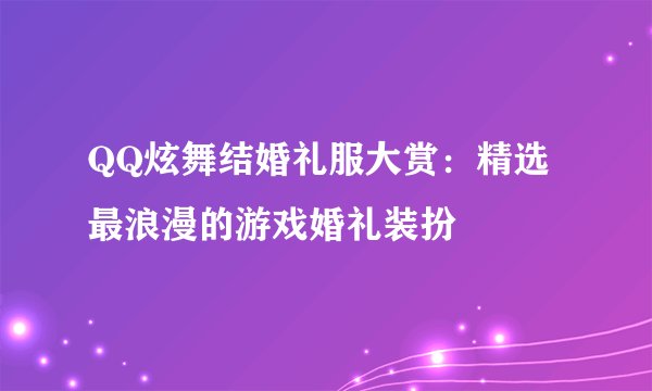 QQ炫舞结婚礼服大赏：精选最浪漫的游戏婚礼装扮