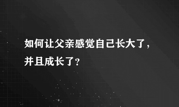 如何让父亲感觉自己长大了，并且成长了？