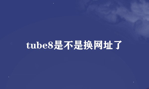 tube8是不是换网址了