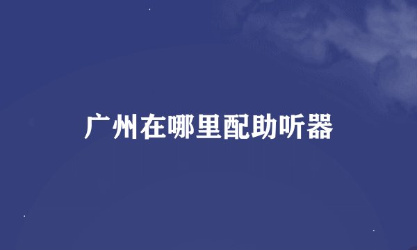 广州在哪里配助听器