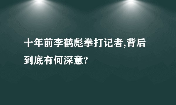 十年前李鹤彪拳打记者,背后到底有何深意?