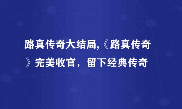 路真传奇大结局,《路真传奇》完美收官，留下经典传奇