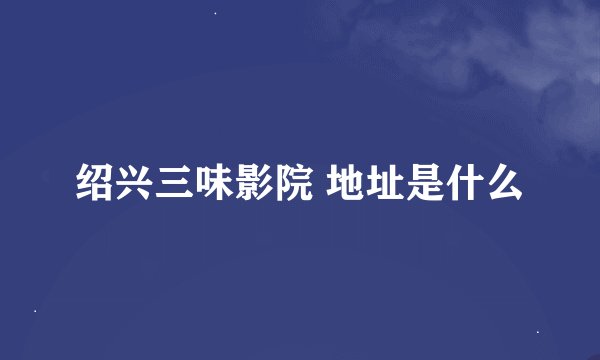 绍兴三味影院 地址是什么