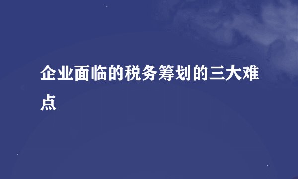 企业面临的税务筹划的三大难点